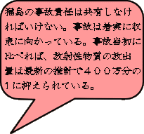 福島の事故責任は共有しなけ ればいけない。事故は着実に収 束に向かっている。事故当初に 比べれば、放射性物質の放出 量は最新の推計で４００万分の １に抑えられている。