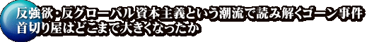 反強欲・反グローバル資本主義という潮流で読み解くゴーン事件 首切り屋はどこまで大きくなったか