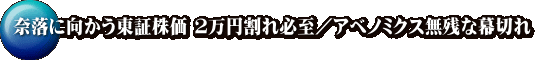 奈落に向かう東証株価 ２万円割れ必至／アベノミクス無残な幕切れ