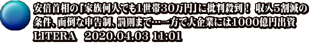安倍首相の「家族何人でも1世帯30万円」に批判殺到！ 収入5割減の 条件、面倒な申告制、罰則まで…一方で大企業には1000億円出資 LITERA　2020.04.03 11:01