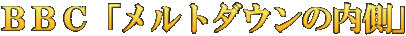 ＢＢＣ「メルトダウンの内側」