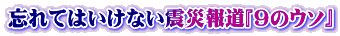 忘れてはいけない震災報道『９のウソ』