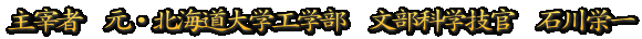 主宰者　元・北海道大学工学部　文部科学技官　石川栄一
