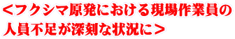 ＜フクシマ原発における現場作業員の 人員不足が深刻な状況に＞