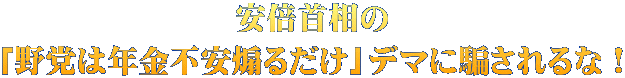 安倍首相の 「野党は年金不安煽るだけ」デマに騙されるな！