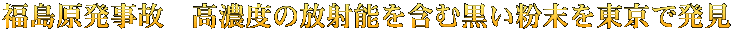福島原発事故　高濃度の放射能を含む黒い粉末を東京で発見