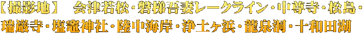 【撮影地】　会津若松・磐梯吾妻レークライン・中尊寺・松島・ 瑞巌寺・塩竈神社・陸中海岸・浄土ヶ浜・龍泉洞・十和田湖