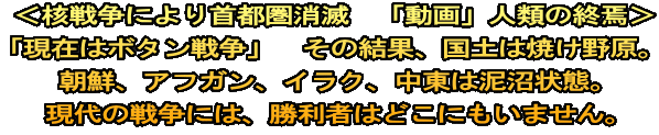  ＜核戦争により首都圏消滅　「動画」人類の終焉＞ 「現在はボタン戦争」　その結果、国土は焼け野原。 朝鮮、アフガン、イラク、中東は泥沼状態。 現代の戦争には、勝利者はどこにもいません。