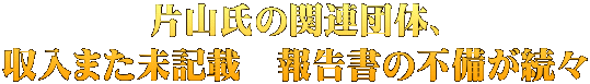 片山氏の関連団体、 収入また未記載　報告書の不備が続々