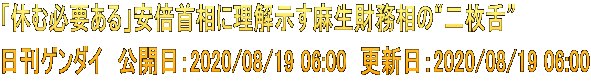 「休む必要ある」安倍首相に理解示す麻生財務相の“二枚舌” 日刊ゲンダイ　公開日：2020/08/19 06:00　更新日：2020/08/19 06:00