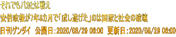 それでもバカとは戦え 安倍政権が7年8カ月で「成し遂げた」のは国家と社会の破壊 日刊ゲンダイ　公開日：2020/08/29 06:00　更新日：2020/08/29 06:00