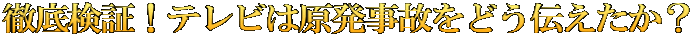 徹底検証！テレビは原発事故をどう伝えたか？