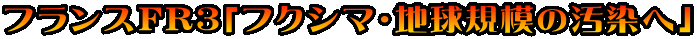 フランスFR3「フクシマ・地球規模の汚染へ」