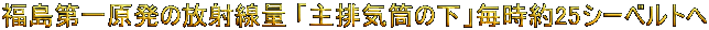 福島第一原発の放射線量 
「主排気筒の下」毎時約25シーベルトへ