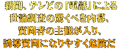  新聞、テレビの「電話」による 世論調査の驚くべき内幕、 質問者の主観が入り、 誘導質問になりやすく危険だ