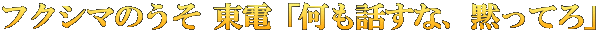 フクシマのうそ 東電「何も話すな、黙ってろ」
