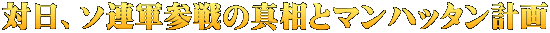対日、ソ連軍参戦の真相とマンハッタン計画