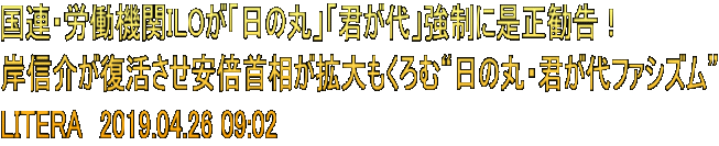 国連・労働機関ILOが「日の丸」「君が代」強制に是正勧告！ 岸信介が復活させ安倍首相が拡大もくろむ“日の丸・君が代ファシズム” LITERA　2019.04.26 09:02