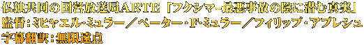 仏独共同の国営放送局ARTE 「フクシマ-最悪事故の陰に潜む真実」 監督：ミヒャエル･ミュラー／ペーター・F･ミュラー／フィリップ・アブレシュ 字幕翻訳：無限遠点