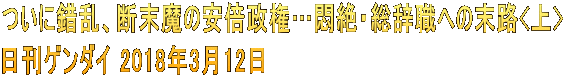 ついに錯乱、断末魔の安倍政権…悶絶・総辞職への末路<上> 日刊ゲンダイ 2018年3月12日