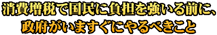 消費増税で国民に負担を強いる前に、 政府がいますぐにやるべきこと