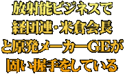 放射能ビジネスで 経団連・米倉会長 と原発メーカーGEが 固い握手をしている