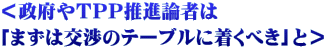 ＜政府やＴＰＰ推進論者は 「まずは交渉のテーブルに着くべき」と＞