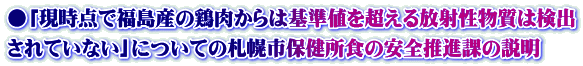 ●「現時点で福島産の鶏肉からは基準値を超える放射性物質は検出 されていない」についての札幌市保健所食の安全推進課の説明