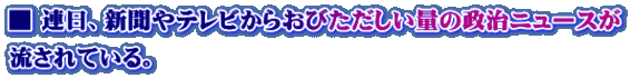 ■ 連日、新聞やテレビからおびただしい量の政治ニュースが 流されている。