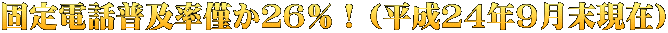 固定電話普及率僅か２６％！（平成24年9月末現在） 