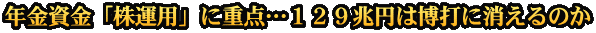 年金資金「株運用」に重点…１２９兆円は博打に消えるのか
