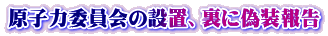 原子力委員会の設置、裏に偽装報告