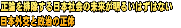 正論を排除する日本社会の未来が明るいはずはない　 日本外交と政治の正体