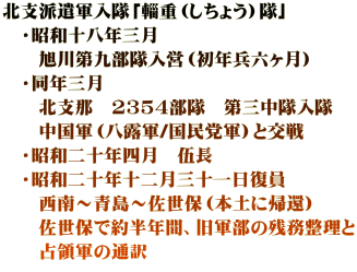 北支派遣軍入隊「輜重（しちょう）隊」 　・昭和十八年三月 　　旭川第九部隊入営（初年兵六ヶ月）　 　・同年三月 　　北支那　2354部隊　第三中隊入隊 　　中国軍（八露軍/国民党軍）と交戦 　・昭和二十年四月　伍長 　・昭和二十年十二月三十一日復員 　　西南～青島～佐世保（本土に帰還） 　　佐世保で約半年間、旧軍部の残務整理と 　　占領軍の通訳