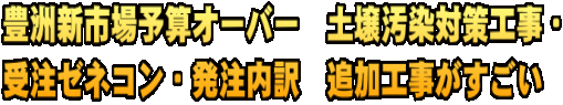 豊洲新市場予算オーバー　土壌汚染対策工事・ 受注ゼネコン・発注内訳　追加工事がすごい