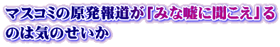 マスコミの原発報道が「みな嘘に聞こえ」る のは気のせいか