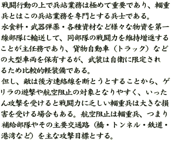 戦闘行動の上で兵站業務は極めて重要であり、輜重 兵とはこの兵站業務を専門とする兵士である。 水食料・武器弾薬・各種資材など様々な物資を第一 線部隊に輸送して、同部隊の戦闘力を維持増進する ことが主任務であり、貨物自動車（トラック）など の大型車両を保有するが、武装は自衛に限定され るため比較的軽装備である。 但し、敵は後方連絡線を断とうとすることから、ゲ リラの遊撃や航空阻止の対象となりやすく、いった ん攻撃を受けると戦闘力に乏しい輜重兵は大きな損 害を受ける場合もある。航空阻止は輜重兵、つまり 補給部隊やその主要交通路（橋・トンネル・鉄道・ 港湾など）を主な攻撃目標とする。