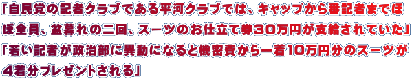 「自民党の記者クラブである平河クラブでは、キャップから番記者までほ ぼ全員、盆暮れの二回、スーツのお仕立て券30万円が支給されていた」 「若い記者が政治部に異動になると機密費から一着10万円分のスーツが 4着分プレゼントされる」