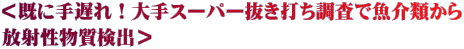 ＜既に手遅れ！大手スーパー抜き打ち調査で魚介類から 放射性物質検出＞