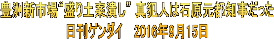豊洲新市場“盛り土案潰し” 真犯人は石原元都知事だった 日刊ゲンダイ　 2016年9月15日