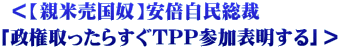  ＜【親米売国奴】安倍自民総裁 「政権取ったらすぐTPP参加表明する」＞