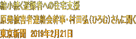 縮小続く避難者への住宅支援 原発被害者連絡会幹事・村田弘（ひろむ）さんに聞く 東京新聞　2019年2月21日