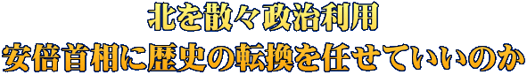 北を散々政治利用 安倍首相に歴史の転換を任せていいのか