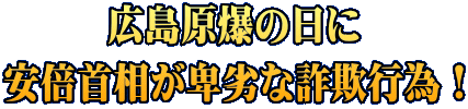 広島原爆の日に 安倍首相が卑劣な詐欺行為！