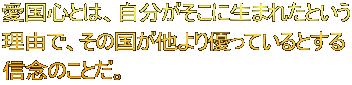 愛国心とは、自分がそこに生まれたという 理由で、その国が他より優っているとする 信念のことだ。