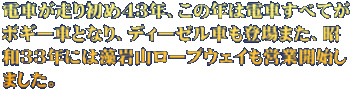 電車が走り初め４３年、この年は電車すべてが ボギー車となり、ディーゼル車も登場また、昭 和３３年には藻岩山ロープウェイも営業開始し ました。