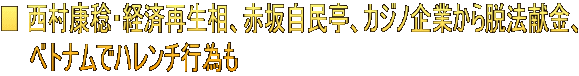 ■ 西村康稔・経済再生相、赤坂自民亭、カジノ企業から脱法献金、 　　ベトナムでハレンチ行為も