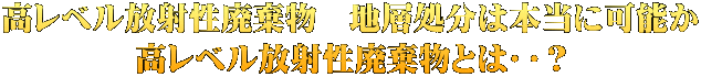 高レベル放射性廃棄物　地層処分は本当に可能か 高レベル放射性廃棄物とは‥？