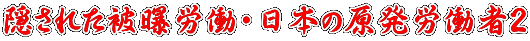 隠された被曝労働〜日本の原発労働者2