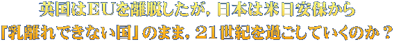 英国はＥＵを離脱したが，日本は米日安保から 「乳離れできない国」のまま，21世紀を過ごしていくのか？